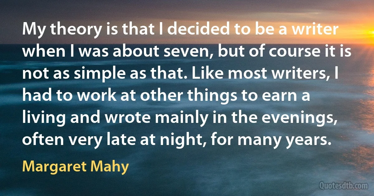 My theory is that I decided to be a writer when I was about seven, but of course it is not as simple as that. Like most writers, I had to work at other things to earn a living and wrote mainly in the evenings, often very late at night, for many years. (Margaret Mahy)