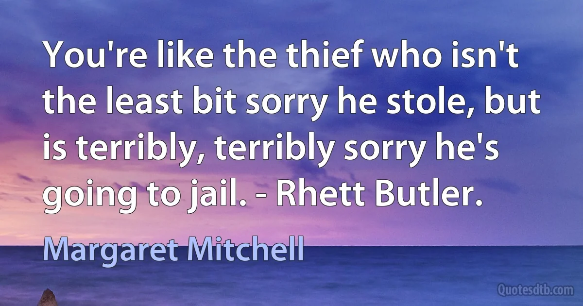 You're like the thief who isn't the least bit sorry he stole, but is terribly, terribly sorry he's going to jail. - Rhett Butler. (Margaret Mitchell)