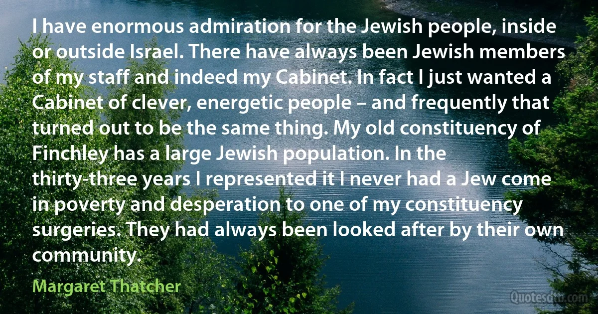 I have enormous admiration for the Jewish people, inside or outside Israel. There have always been Jewish members of my staff and indeed my Cabinet. In fact I just wanted a Cabinet of clever, energetic people – and frequently that turned out to be the same thing. My old constituency of Finchley has a large Jewish population. In the thirty-three years I represented it I never had a Jew come in poverty and desperation to one of my constituency surgeries. They had always been looked after by their own community. (Margaret Thatcher)