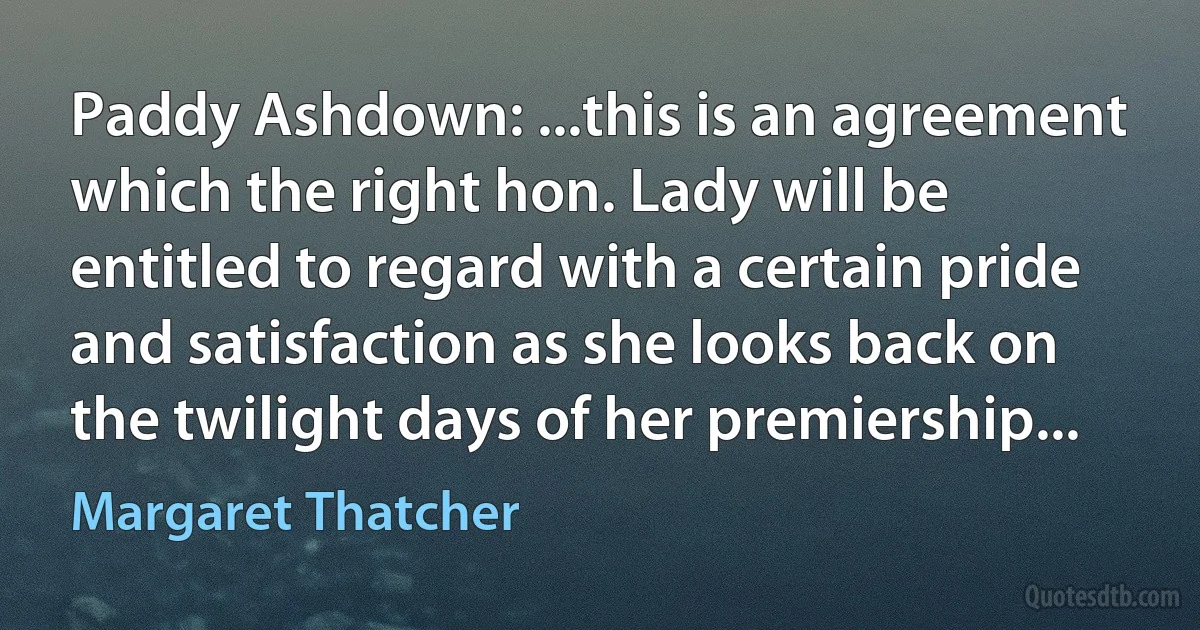 Paddy Ashdown: ...this is an agreement which the right hon. Lady will be entitled to regard with a certain pride and satisfaction as she looks back on the twilight days of her premiership... (Margaret Thatcher)