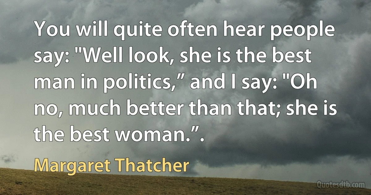 You will quite often hear people say: "Well look, she is the best man in politics,” and I say: "Oh no, much better than that; she is the best woman.”. (Margaret Thatcher)