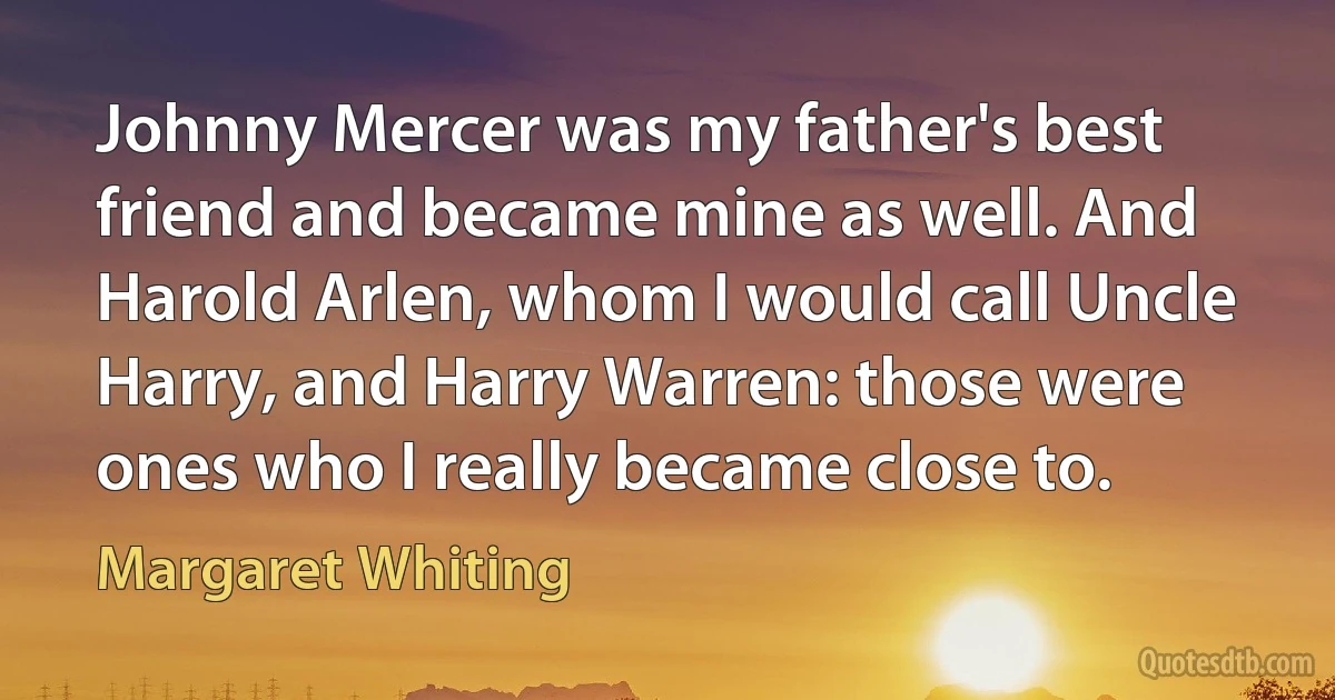 Johnny Mercer was my father's best friend and became mine as well. And Harold Arlen, whom I would call Uncle Harry, and Harry Warren: those were ones who I really became close to. (Margaret Whiting)