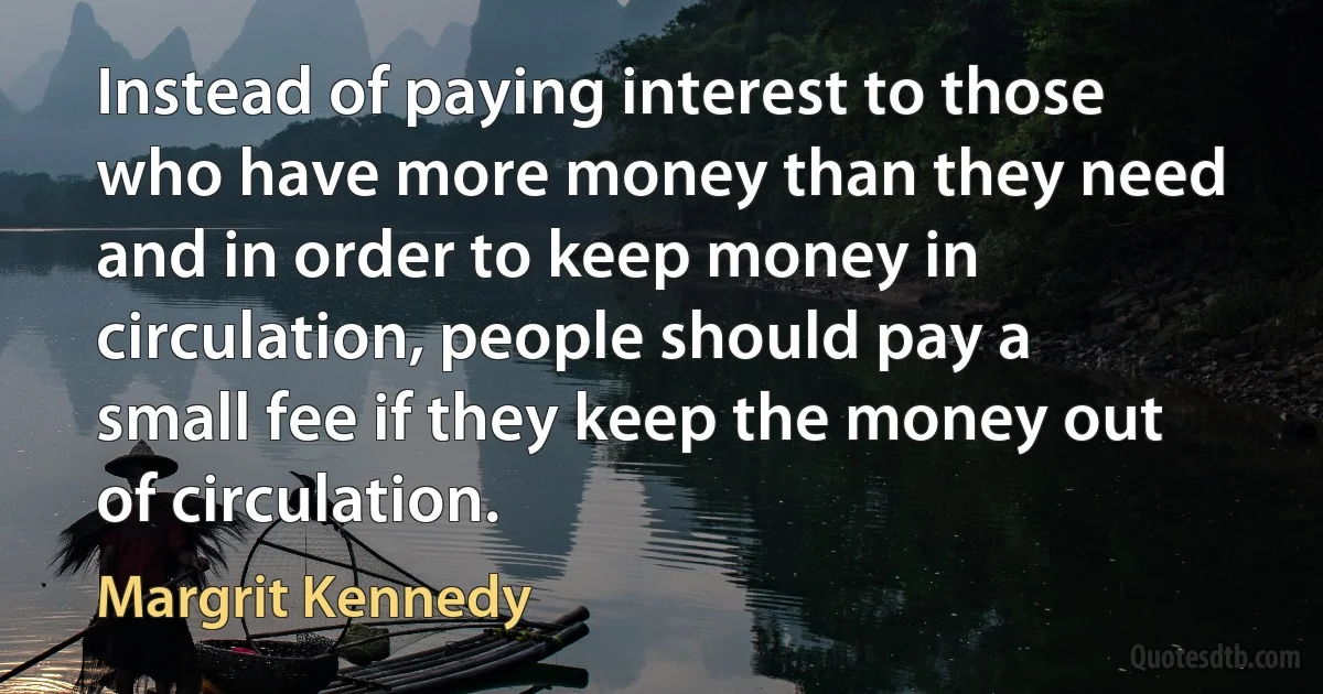 Instead of paying interest to those who have more money than they need and in order to keep money in circulation, people should pay a small fee if they keep the money out of circulation. (Margrit Kennedy)