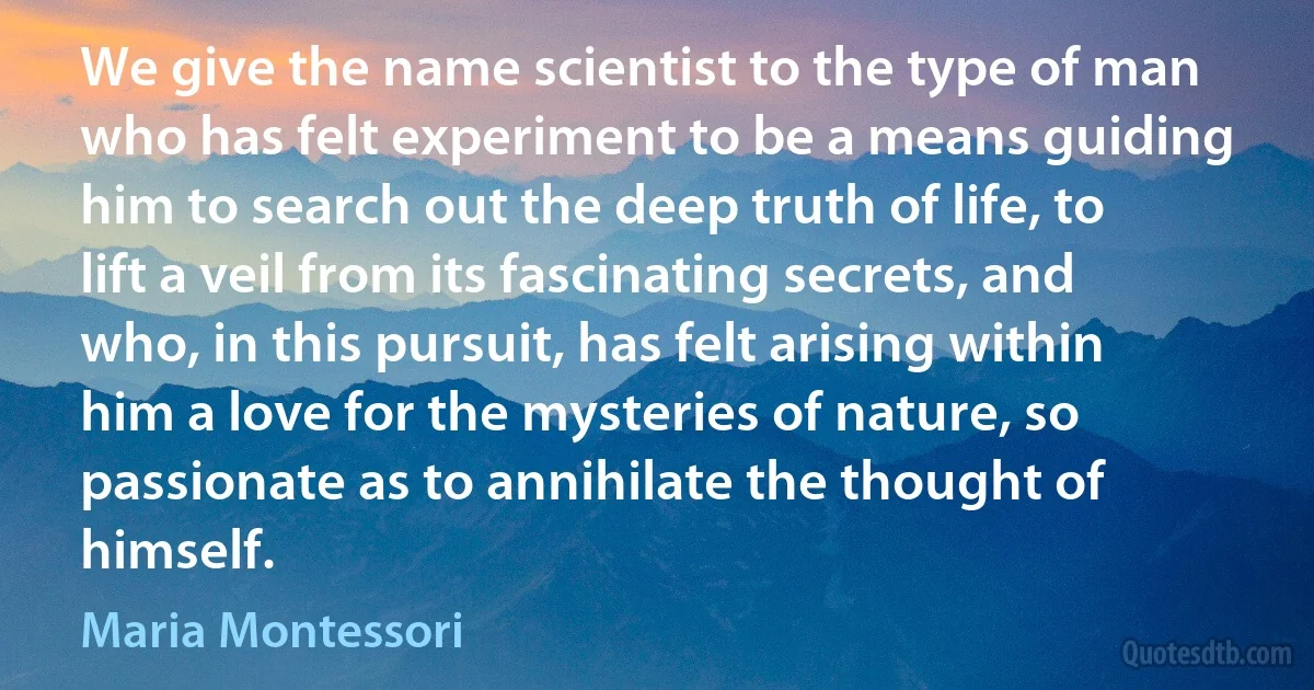 We give the name scientist to the type of man who has felt experiment to be a means guiding him to search out the deep truth of life, to lift a veil from its fascinating secrets, and who, in this pursuit, has felt arising within him a love for the mysteries of nature, so passionate as to annihilate the thought of himself. (Maria Montessori)