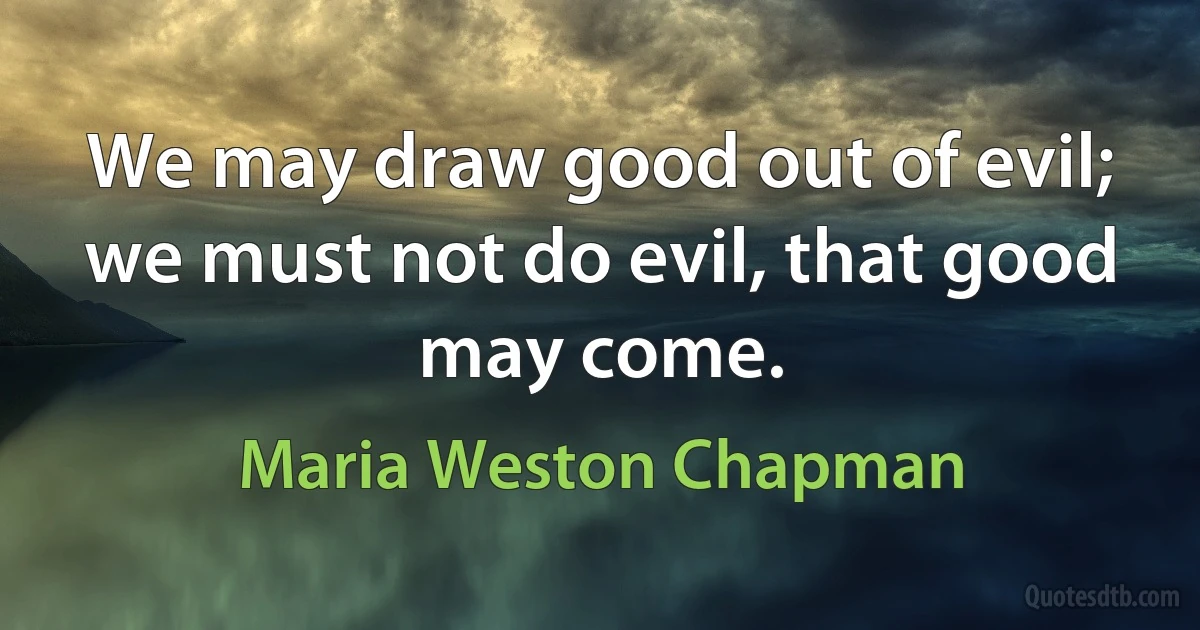 We may draw good out of evil; we must not do evil, that good may come. (Maria Weston Chapman)