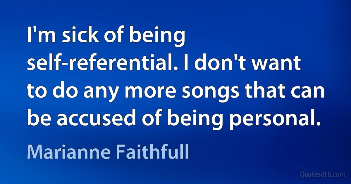 I'm sick of being self-referential. I don't want to do any more songs that can be accused of being personal. (Marianne Faithfull)