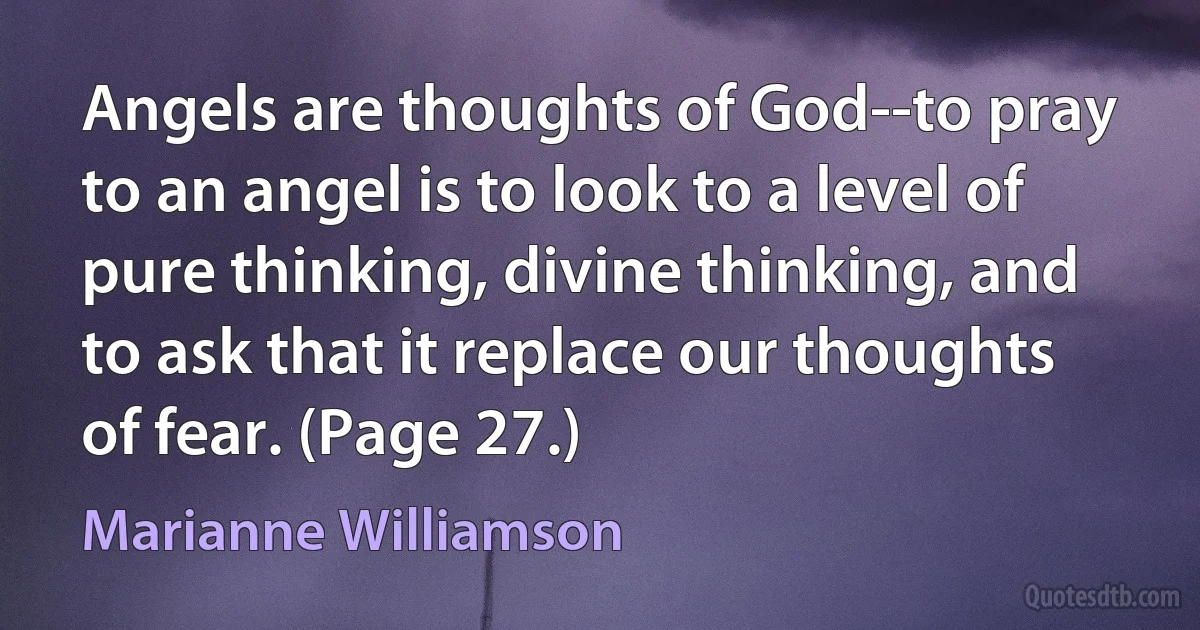 Angels are thoughts of God--to pray to an angel is to look to a level of pure thinking, divine thinking, and to ask that it replace our thoughts of fear. (Page 27.) (Marianne Williamson)