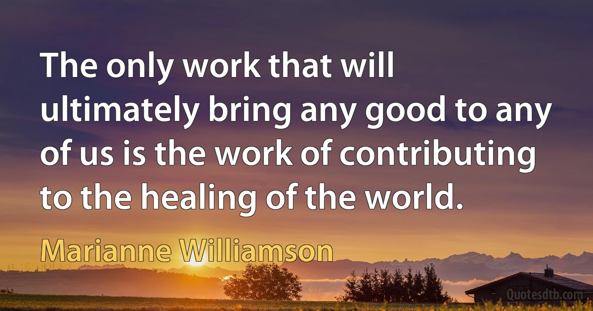 The only work that will ultimately bring any good to any of us is the work of contributing to the healing of the world. (Marianne Williamson)