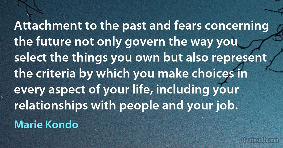 Attachment to the past and fears concerning the future not only govern the way you select the things you own but also represent the criteria by which you make choices in every aspect of your life, including your relationships with people and your job. (Marie Kondo)