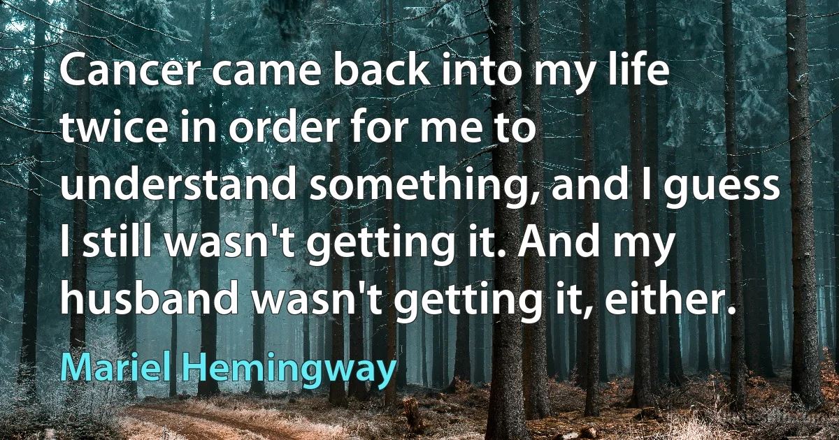 Cancer came back into my life twice in order for me to understand something, and I guess I still wasn't getting it. And my husband wasn't getting it, either. (Mariel Hemingway)