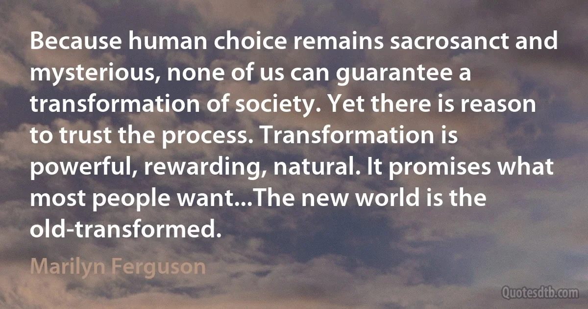 Because human choice remains sacrosanct and mysterious, none of us can guarantee a transformation of society. Yet there is reason to trust the process. Transformation is powerful, rewarding, natural. It promises what most people want...The new world is the old-transformed. (Marilyn Ferguson)