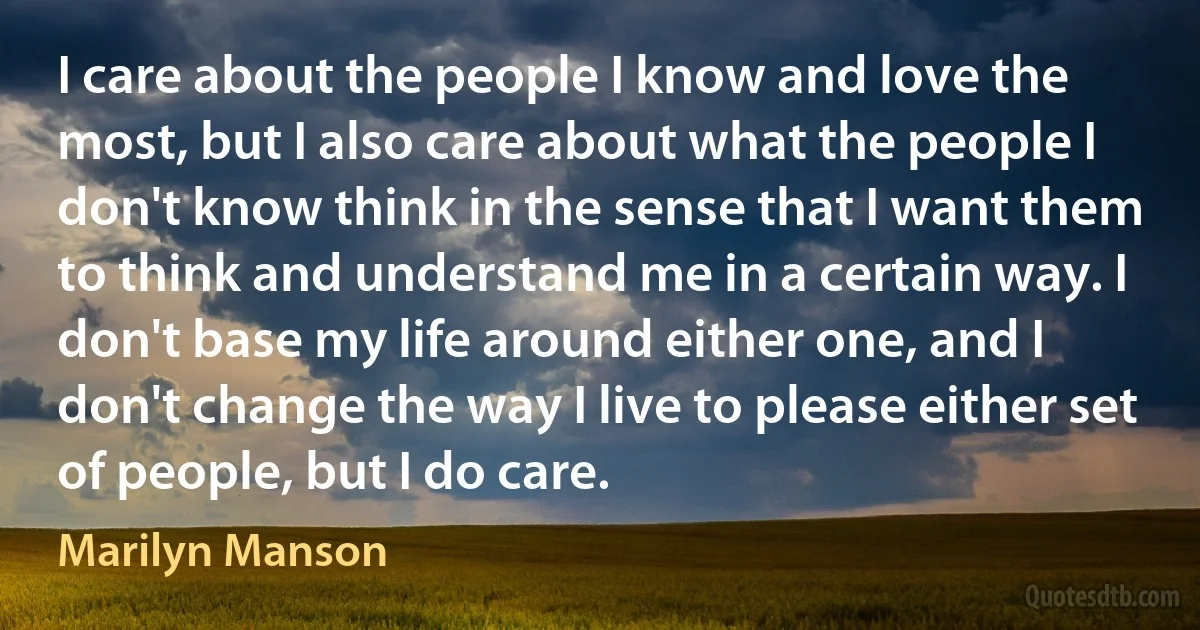 I care about the people I know and love the most, but I also care about what the people I don't know think in the sense that I want them to think and understand me in a certain way. I don't base my life around either one, and I don't change the way I live to please either set of people, but I do care. (Marilyn Manson)