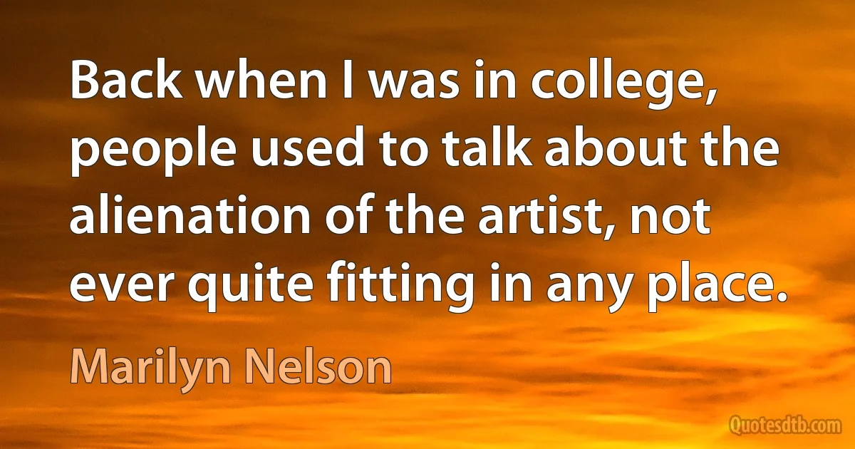 Back when I was in college, people used to talk about the alienation of the artist, not ever quite fitting in any place. (Marilyn Nelson)