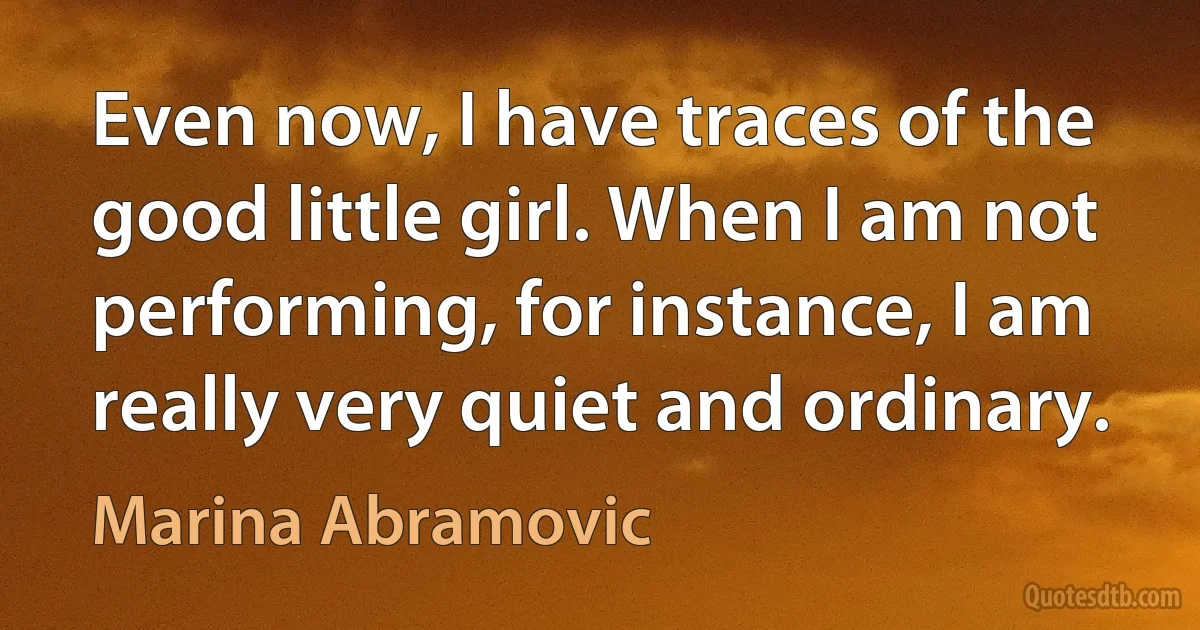 Even now, I have traces of the good little girl. When I am not performing, for instance, I am really very quiet and ordinary. (Marina Abramovic)