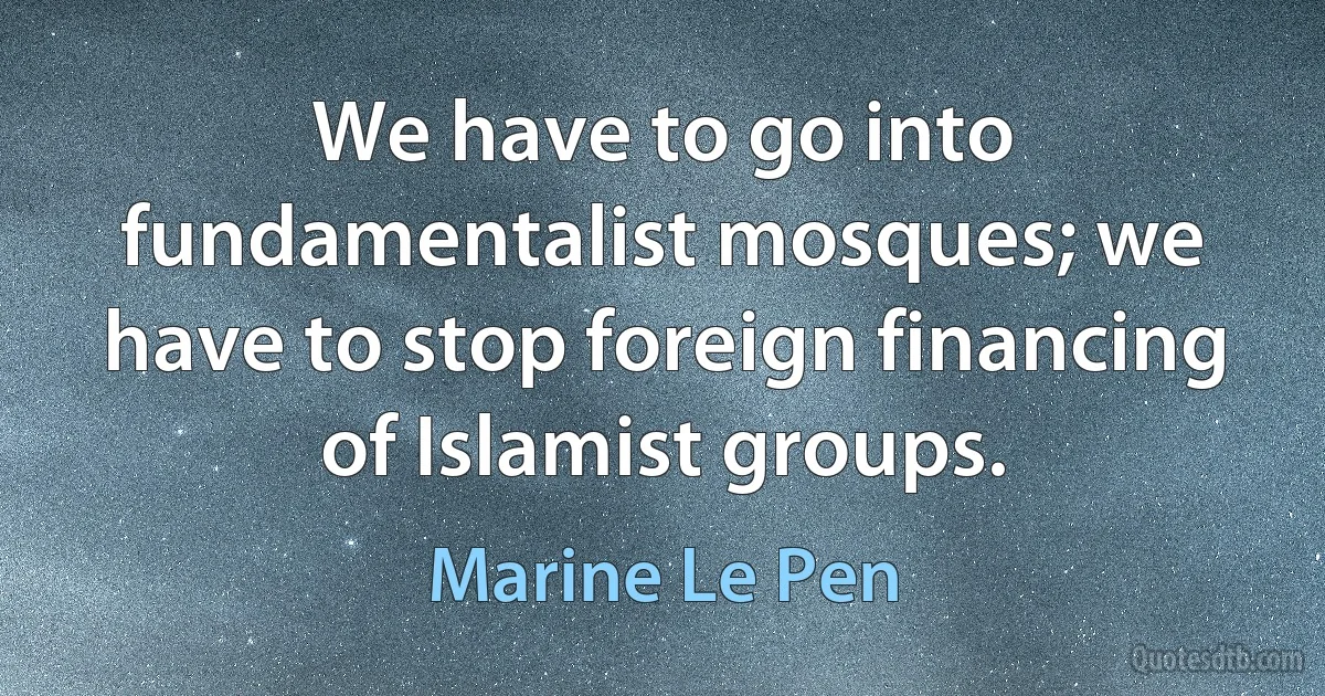 We have to go into fundamentalist mosques; we have to stop foreign financing of Islamist groups. (Marine Le Pen)