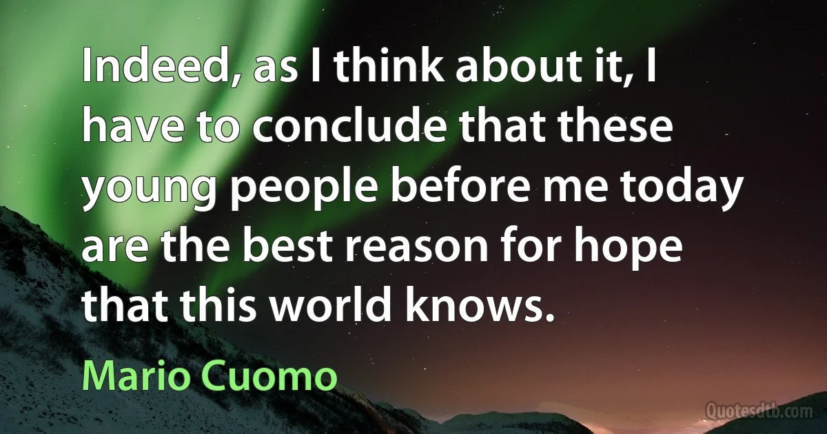 Indeed, as I think about it, I have to conclude that these young people before me today are the best reason for hope that this world knows. (Mario Cuomo)