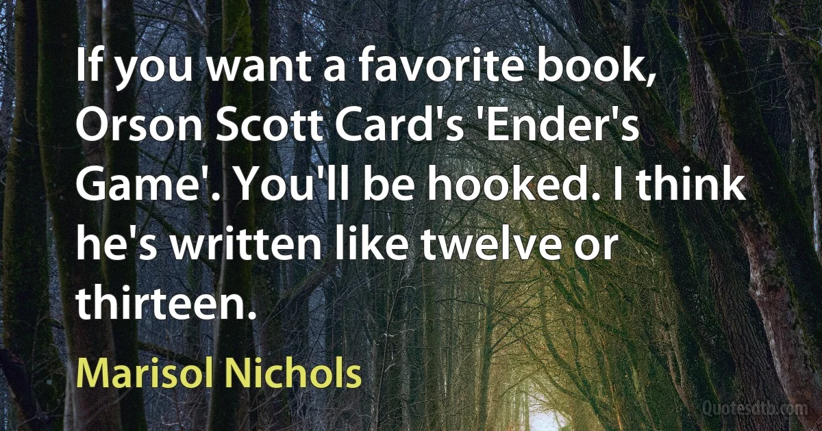 If you want a favorite book, Orson Scott Card's 'Ender's Game'. You'll be hooked. I think he's written like twelve or thirteen. (Marisol Nichols)