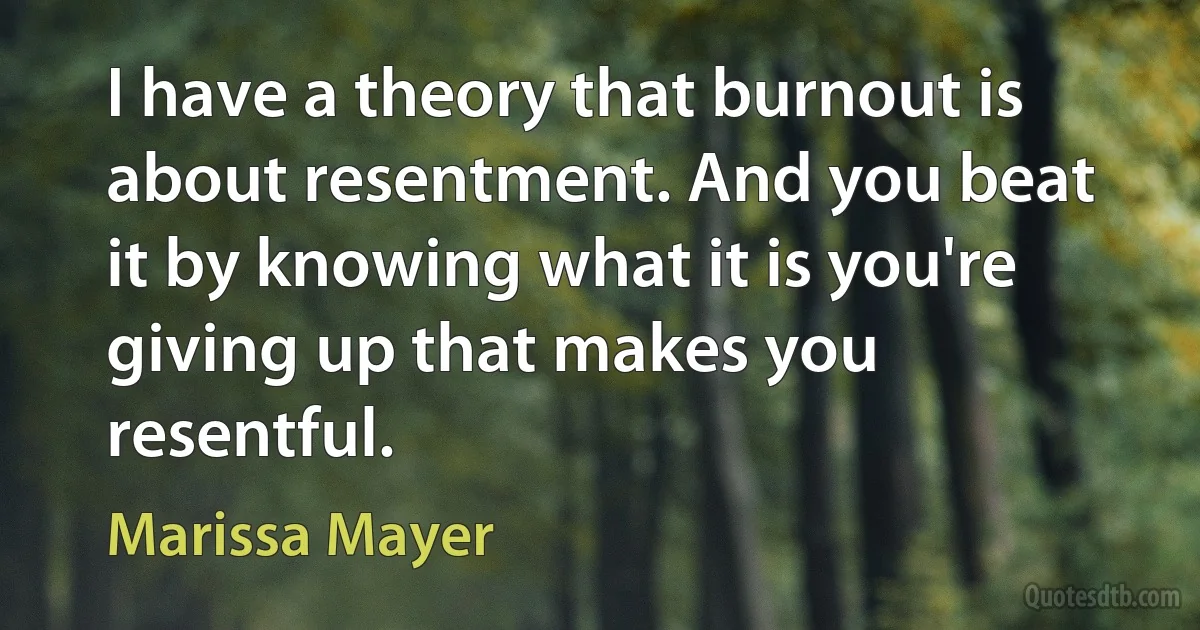 I have a theory that burnout is about resentment. And you beat it by knowing what it is you're giving up that makes you resentful. (Marissa Mayer)