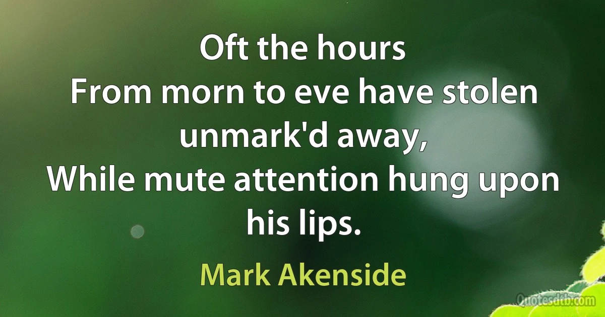 Oft the hours
From morn to eve have stolen unmark'd away,
While mute attention hung upon his lips. (Mark Akenside)