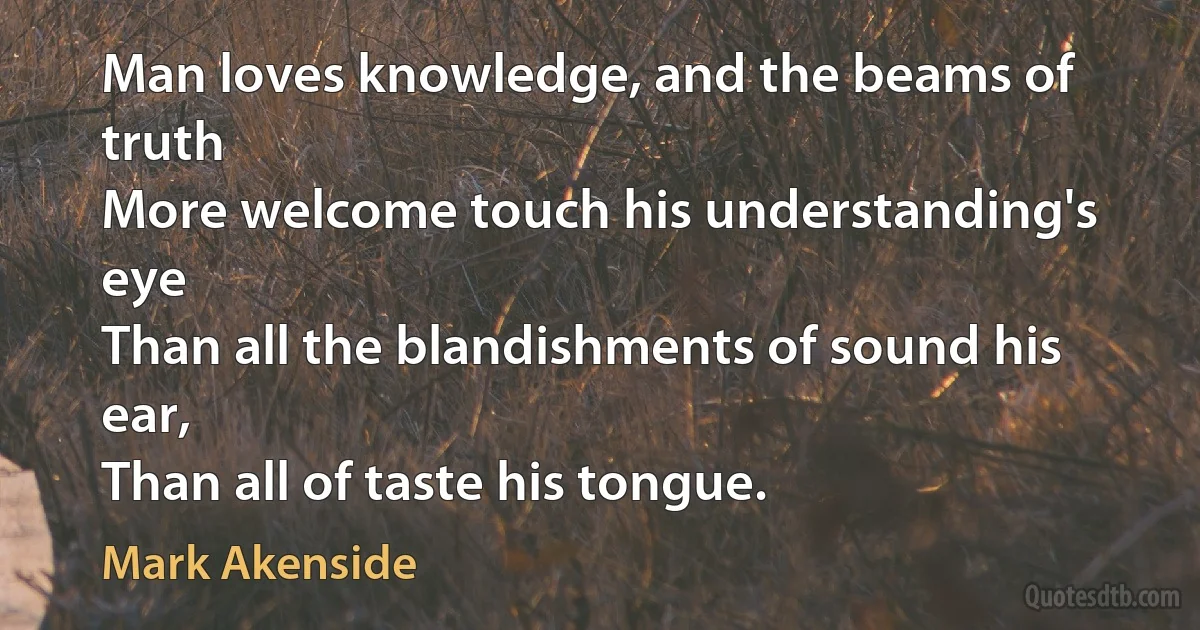 Man loves knowledge, and the beams of truth
More welcome touch his understanding's eye
Than all the blandishments of sound his ear,
Than all of taste his tongue. (Mark Akenside)