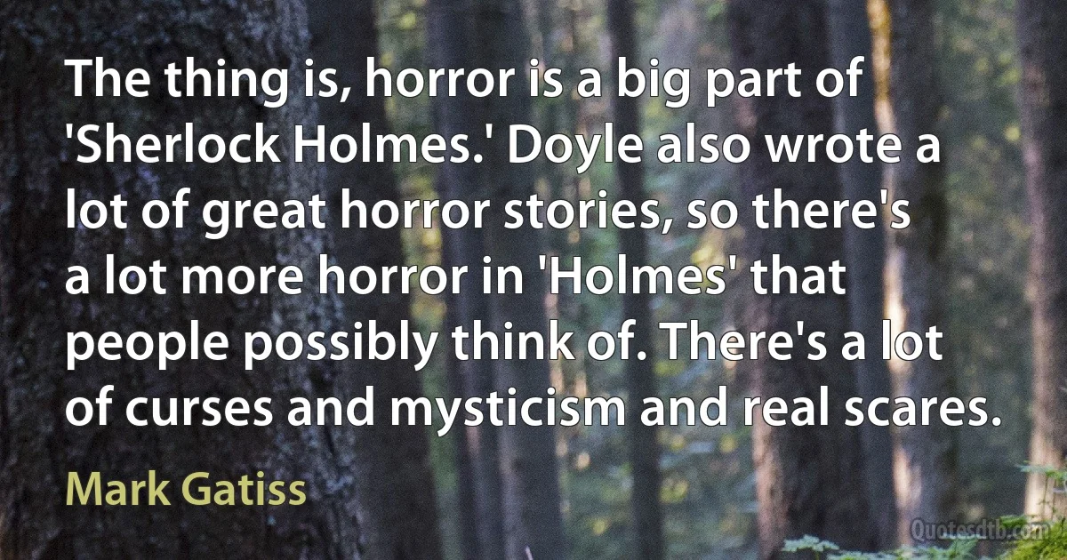 The thing is, horror is a big part of 'Sherlock Holmes.' Doyle also wrote a lot of great horror stories, so there's a lot more horror in 'Holmes' that people possibly think of. There's a lot of curses and mysticism and real scares. (Mark Gatiss)