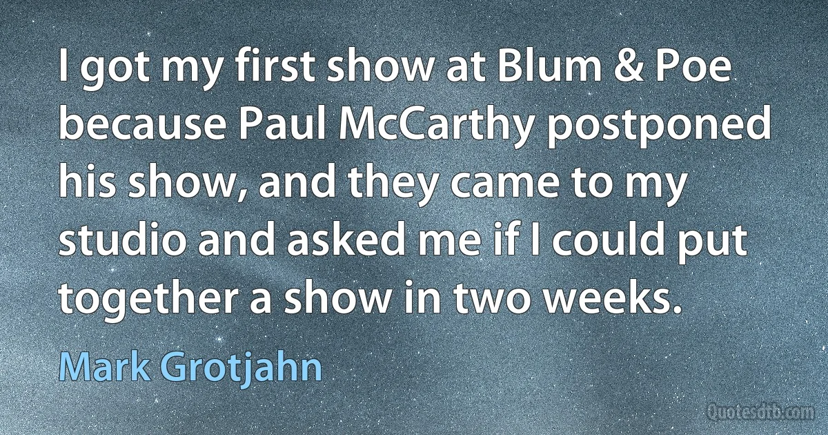 I got my first show at Blum & Poe because Paul McCarthy postponed his show, and they came to my studio and asked me if I could put together a show in two weeks. (Mark Grotjahn)