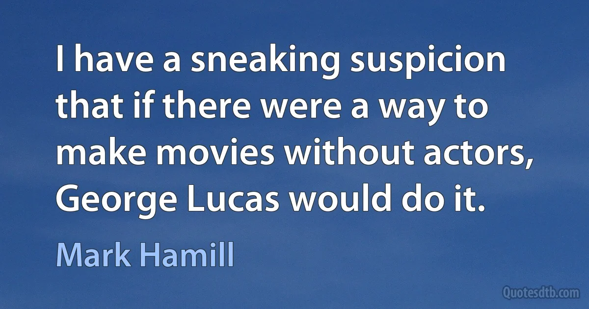 I have a sneaking suspicion that if there were a way to make movies without actors, George Lucas would do it. (Mark Hamill)