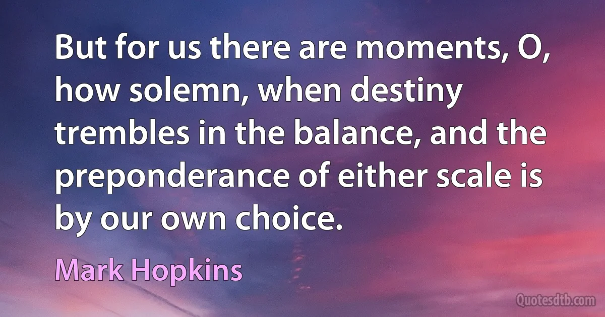 But for us there are moments, O, how solemn, when destiny trembles in the balance, and the preponderance of either scale is by our own choice. (Mark Hopkins)