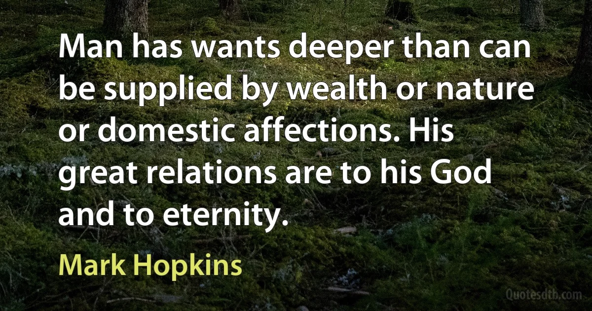 Man has wants deeper than can be supplied by wealth or nature or domestic affections. His great relations are to his God and to eternity. (Mark Hopkins)