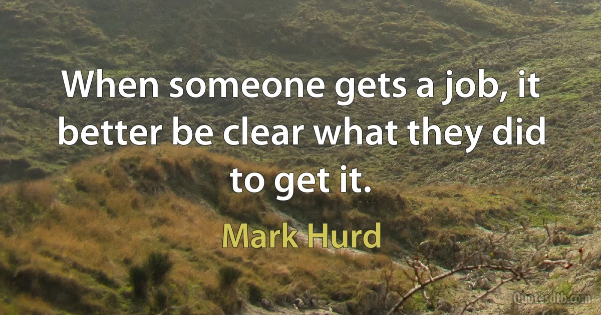 When someone gets a job, it better be clear what they did to get it. (Mark Hurd)