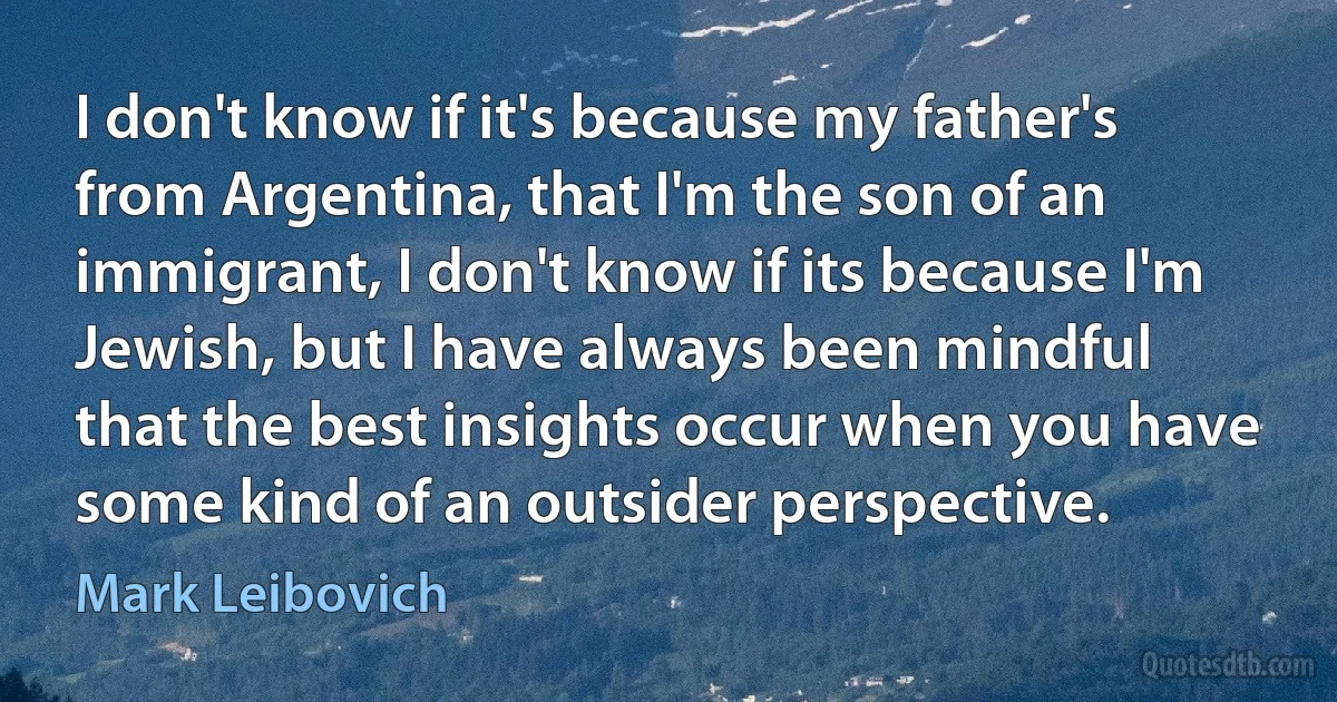 I don't know if it's because my father's from Argentina, that I'm the son of an immigrant, I don't know if its because I'm Jewish, but I have always been mindful that the best insights occur when you have some kind of an outsider perspective. (Mark Leibovich)