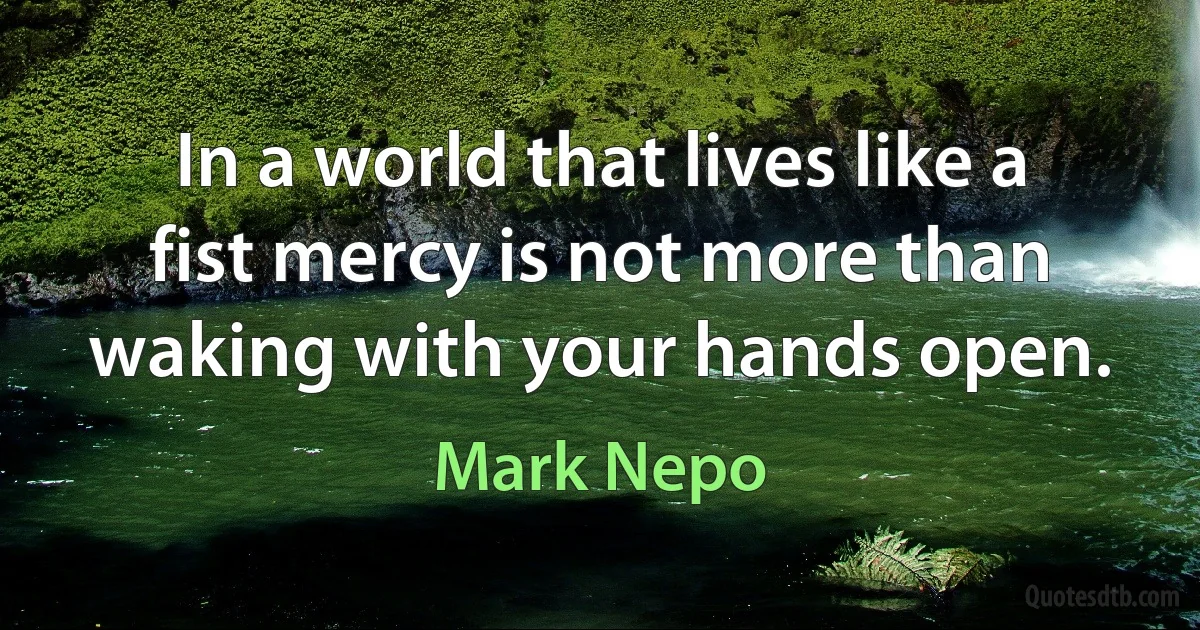 In a world that lives like a fist mercy is not more than waking with your hands open. (Mark Nepo)