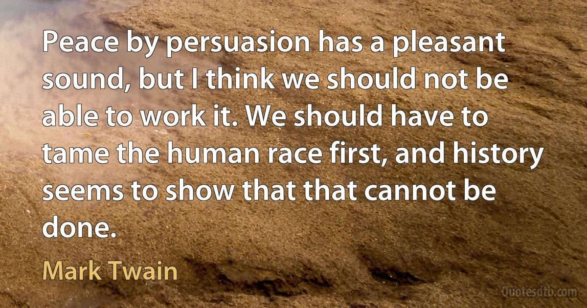 Peace by persuasion has a pleasant sound, but I think we should not be able to work it. We should have to tame the human race first, and history seems to show that that cannot be done. (Mark Twain)