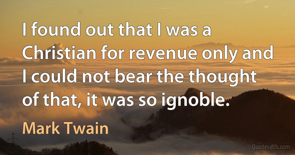 I found out that I was a Christian for revenue only and I could not bear the thought of that, it was so ignoble. (Mark Twain)