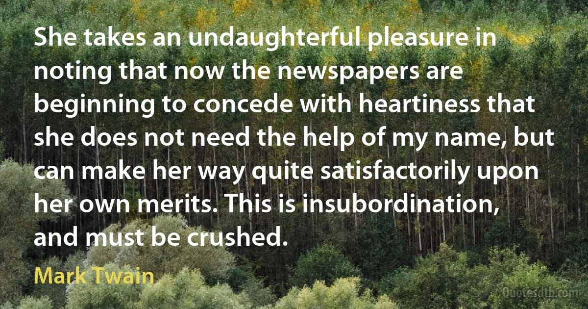 She takes an undaughterful pleasure in noting that now the newspapers are beginning to concede with heartiness that she does not need the help of my name, but can make her way quite satisfactorily upon her own merits. This is insubordination, and must be crushed. (Mark Twain)