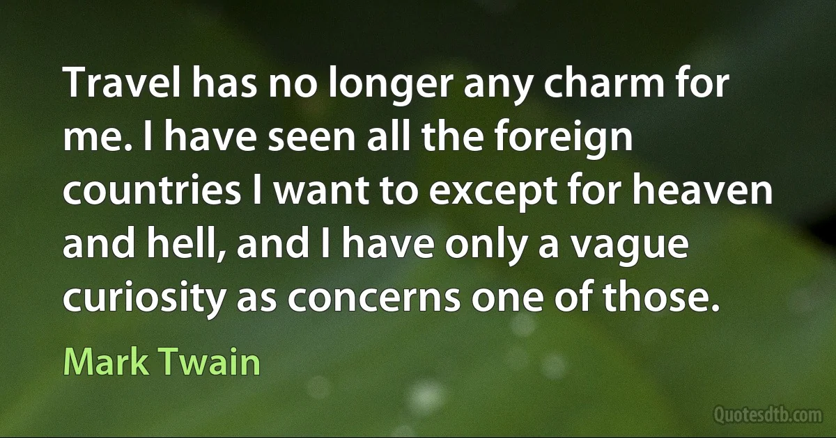 Travel has no longer any charm for me. I have seen all the foreign countries I want to except for heaven and hell, and I have only a vague curiosity as concerns one of those. (Mark Twain)