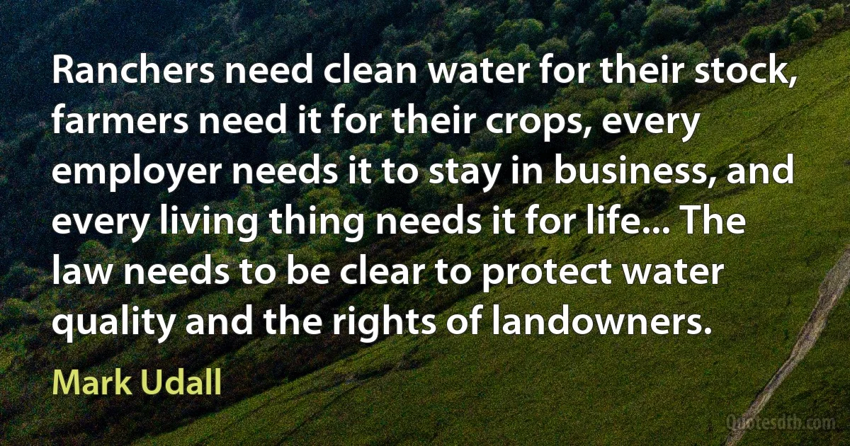 Ranchers need clean water for their stock, farmers need it for their crops, every employer needs it to stay in business, and every living thing needs it for life... The law needs to be clear to protect water quality and the rights of landowners. (Mark Udall)