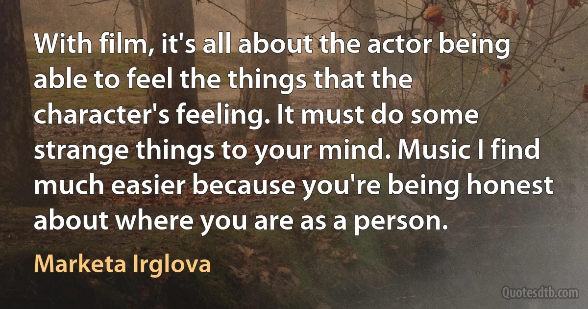 With film, it's all about the actor being able to feel the things that the character's feeling. It must do some strange things to your mind. Music I find much easier because you're being honest about where you are as a person. (Marketa Irglova)