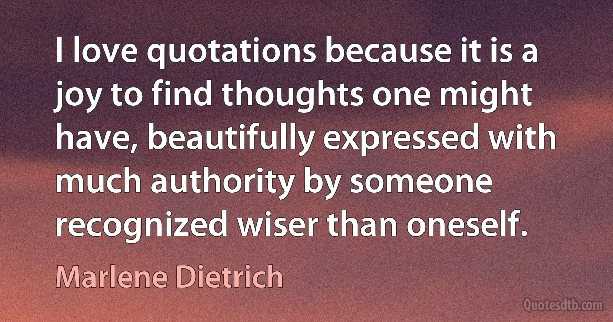 I love quotations because it is a joy to find thoughts one might have, beautifully expressed with much authority by someone recognized wiser than oneself. (Marlene Dietrich)