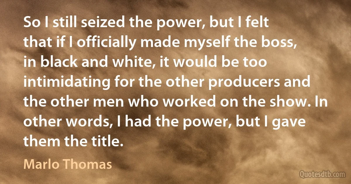 So I still seized the power, but I felt that if I officially made myself the boss, in black and white, it would be too intimidating for the other producers and the other men who worked on the show. In other words, I had the power, but I gave them the title. (Marlo Thomas)