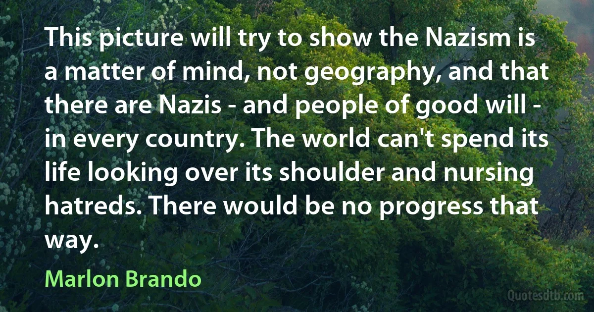 This picture will try to show the Nazism is a matter of mind, not geography, and that there are Nazis - and people of good will - in every country. The world can't spend its life looking over its shoulder and nursing hatreds. There would be no progress that way. (Marlon Brando)