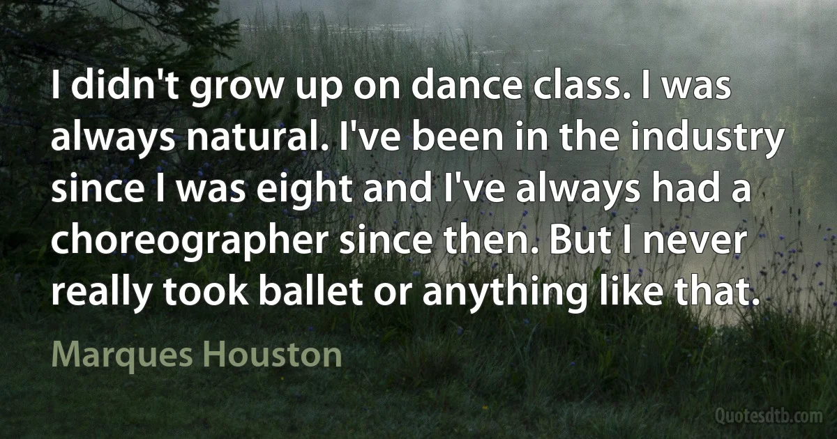 I didn't grow up on dance class. I was always natural. I've been in the industry since I was eight and I've always had a choreographer since then. But I never really took ballet or anything like that. (Marques Houston)