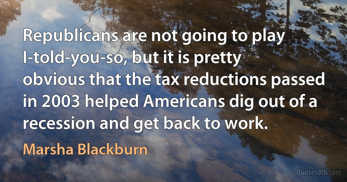 Republicans are not going to play I-told-you-so, but it is pretty obvious that the tax reductions passed in 2003 helped Americans dig out of a recession and get back to work. (Marsha Blackburn)