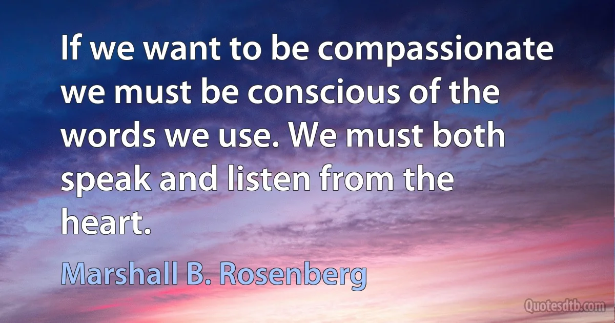 If we want to be compassionate we must be conscious of the words we use. We must both speak and listen from the heart. (Marshall B. Rosenberg)