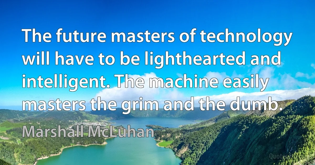 The future masters of technology will have to be lighthearted and intelligent. The machine easily masters the grim and the dumb. (Marshall McLuhan)