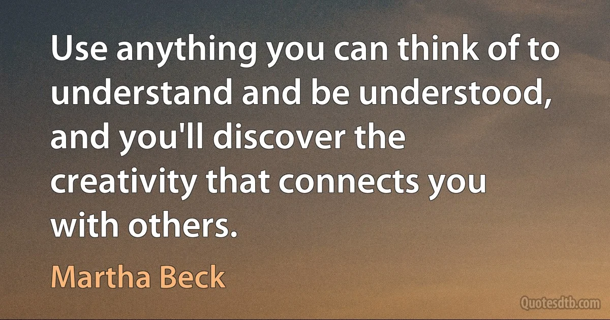 Use anything you can think of to understand and be understood, and you'll discover the creativity that connects you with others. (Martha Beck)