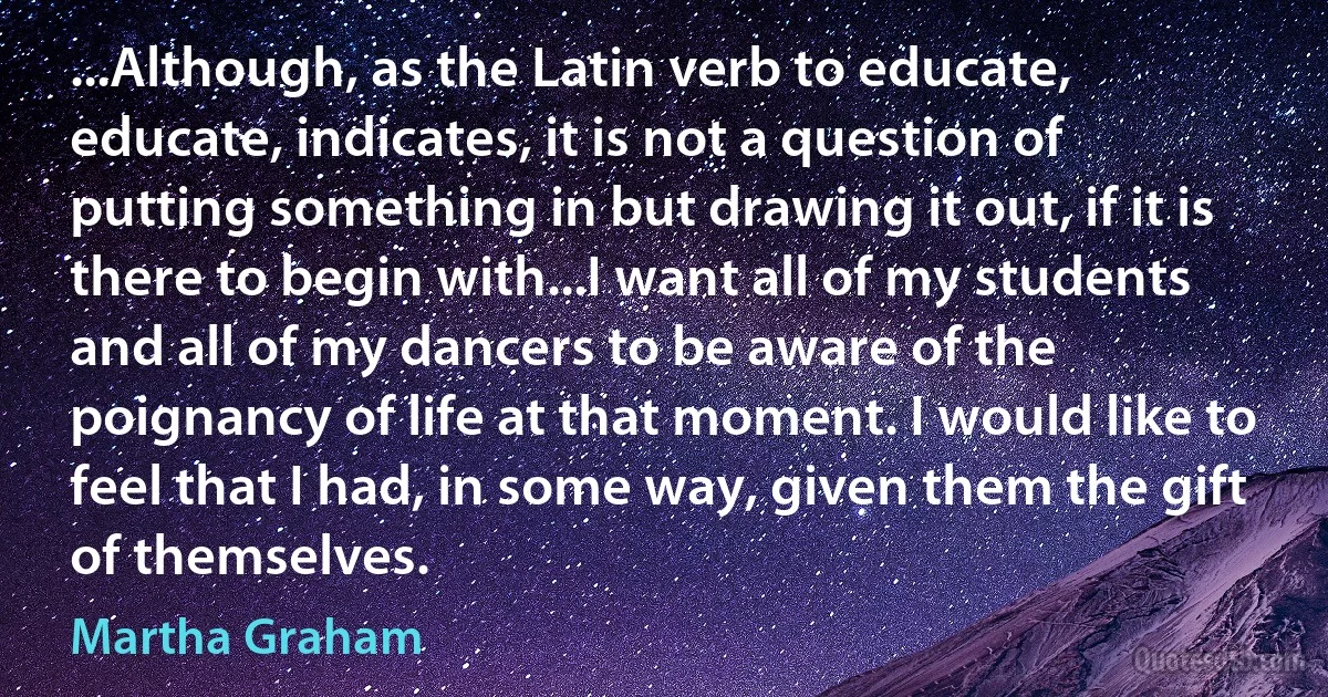 ...Although, as the Latin verb to educate, educate, indicates, it is not a question of putting something in but drawing it out, if it is there to begin with...I want all of my students and all of my dancers to be aware of the poignancy of life at that moment. I would like to feel that I had, in some way, given them the gift of themselves. (Martha Graham)