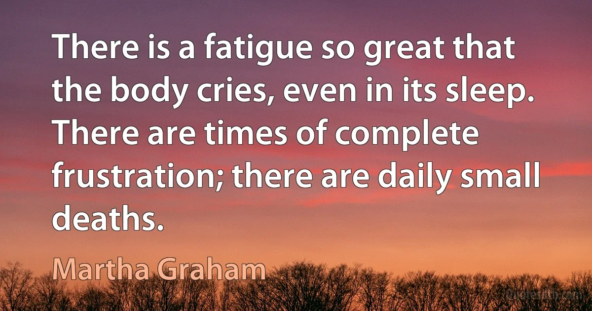 There is a fatigue so great that the body cries, even in its sleep. There are times of complete frustration; there are daily small deaths. (Martha Graham)