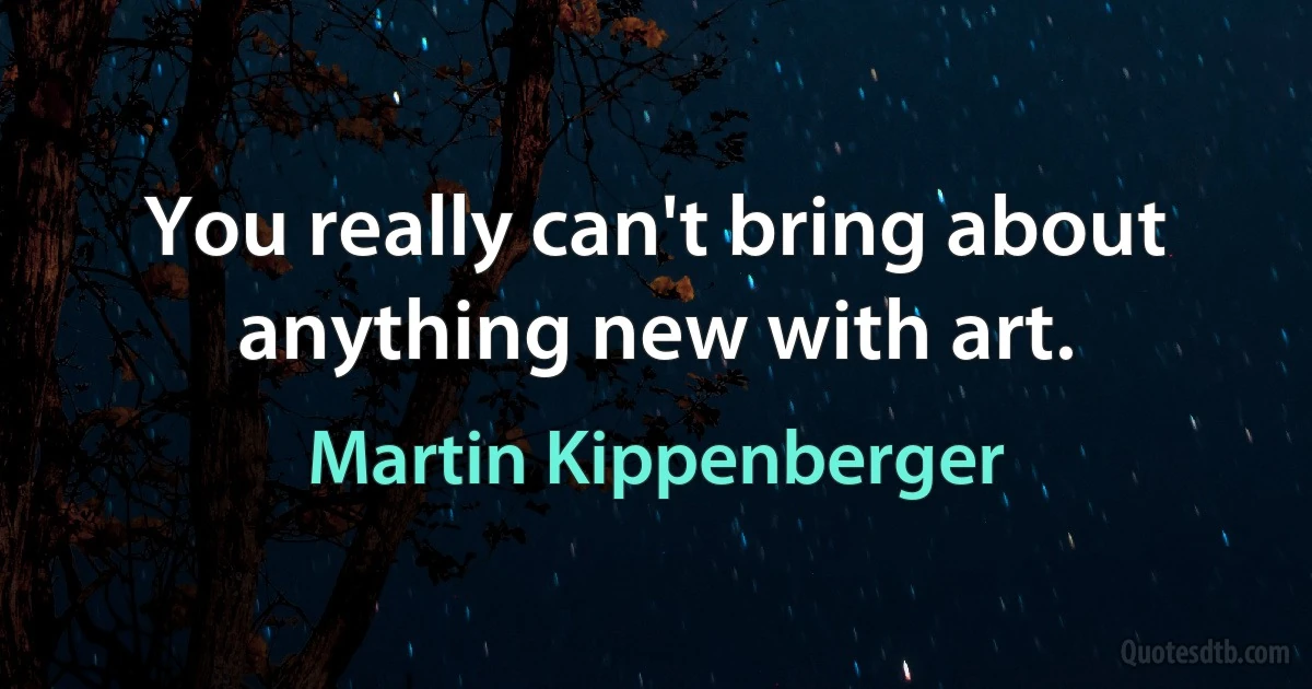 You really can't bring about anything new with art. (Martin Kippenberger)