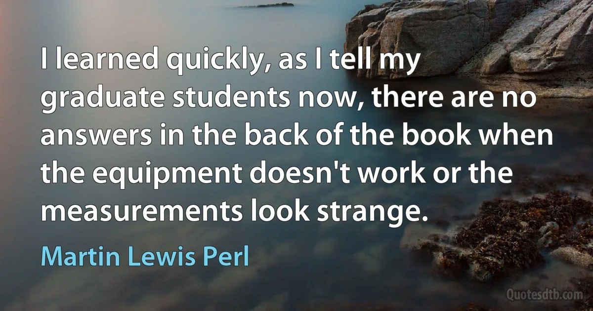 I learned quickly, as I tell my graduate students now, there are no answers in the back of the book when the equipment doesn't work or the measurements look strange. (Martin Lewis Perl)